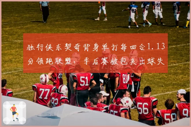 独行侠东契奇背身单打每回合1.13分领跑联盟,季后赛被包夹出球失误率何以飙升至21%?