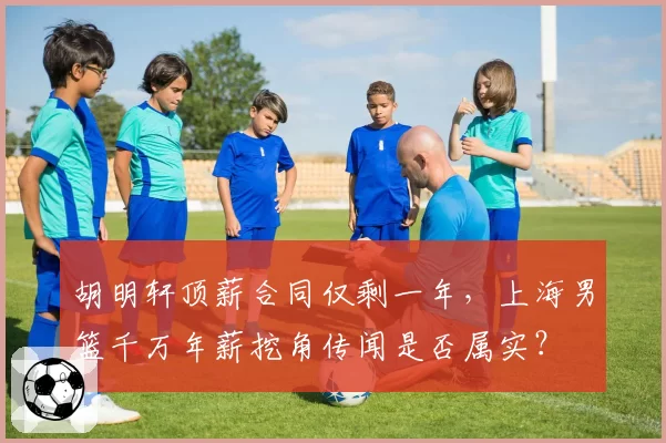 胡明轩顶薪合同仅剩一年，上海男篮千万年薪挖角传闻是否属实？