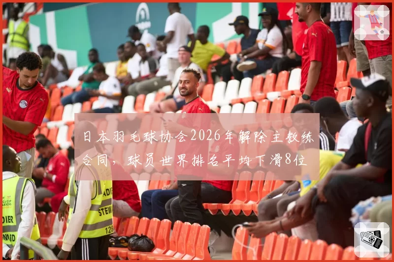 日本羽毛球协会2026年解除主教练合同，球员世界排名平均下滑8位