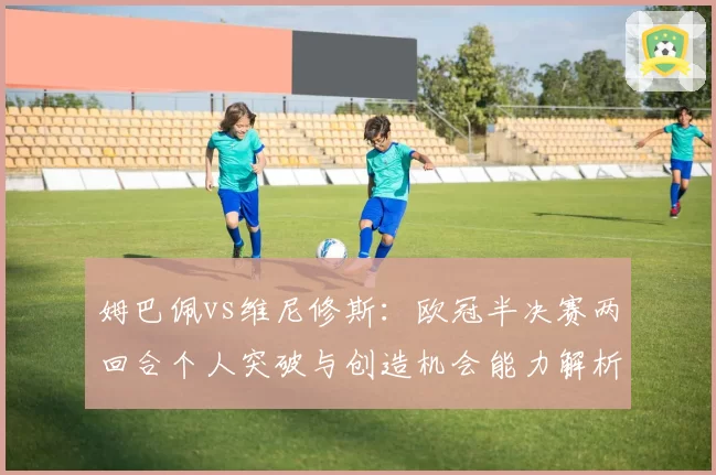 姆巴佩vs维尼修斯：欧冠半决赛两回合个人突破与创造机会能力解析