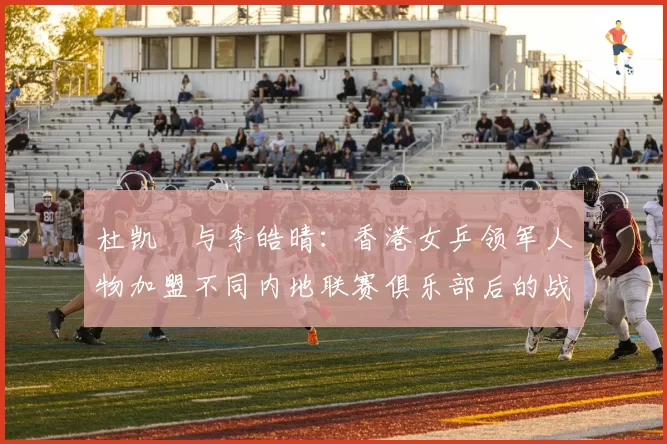 杜凯琹与李皓晴：香港女乒领军人物加盟不同内地联赛俱乐部后的战绩与适应度对比