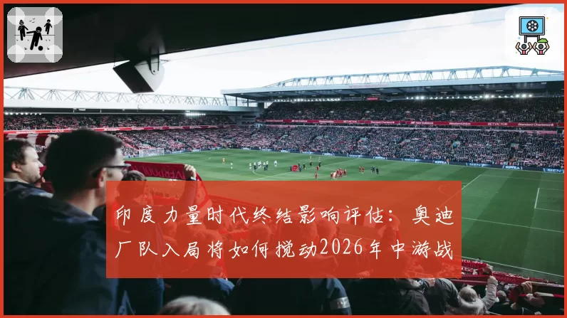 印度力量时代终结影响评估：奥迪厂队入局将如何搅动2026年中游战局？