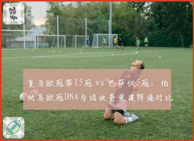 皇马欧冠第15冠 vs 巴萨仅5冠,伯纳乌欧冠DNA与诺坎普重建阵痛对比