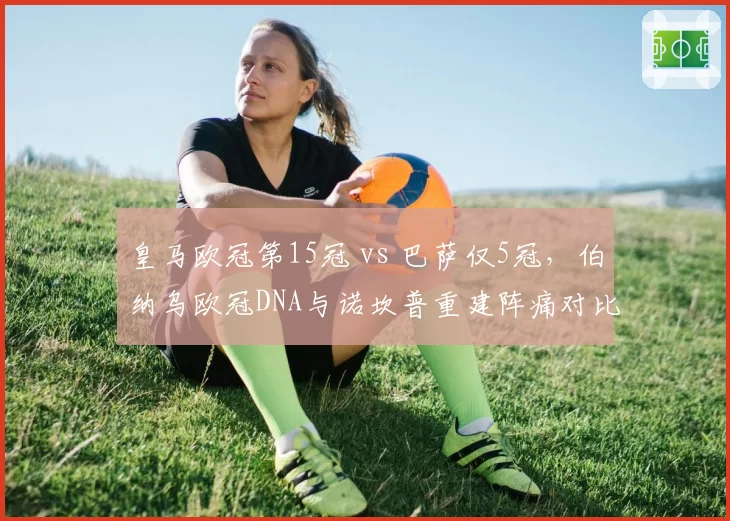 皇马欧冠第15冠 vs 巴萨仅5冠,伯纳乌欧冠DNA与诺坎普重建阵痛对比