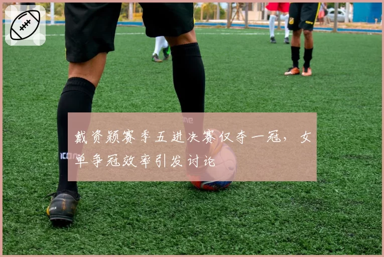 戴资颖赛季五进决赛仅夺一冠，女单争冠效率引发讨论