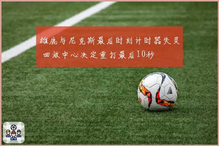 雄鹿与尼克斯最后时刻计时器失灵 回放中心决定重打最后10秒