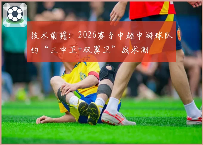 技术前瞻：2026赛季中超中游球队的“三中卫+双翼卫”战术潮
