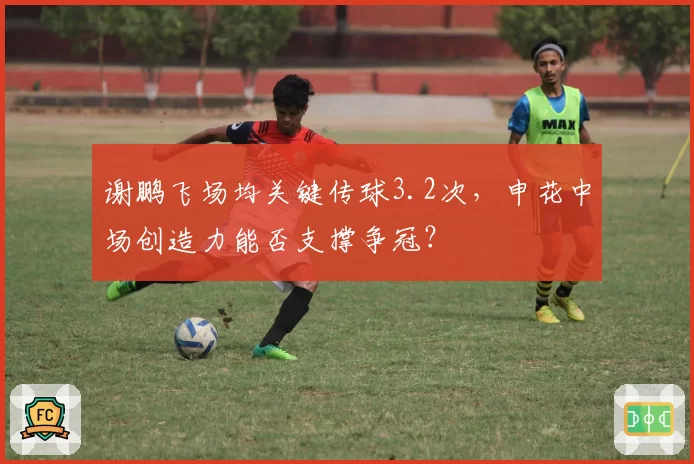 谢鹏飞场均关键传球3.2次,申花中场创造力能否支撑争冠?