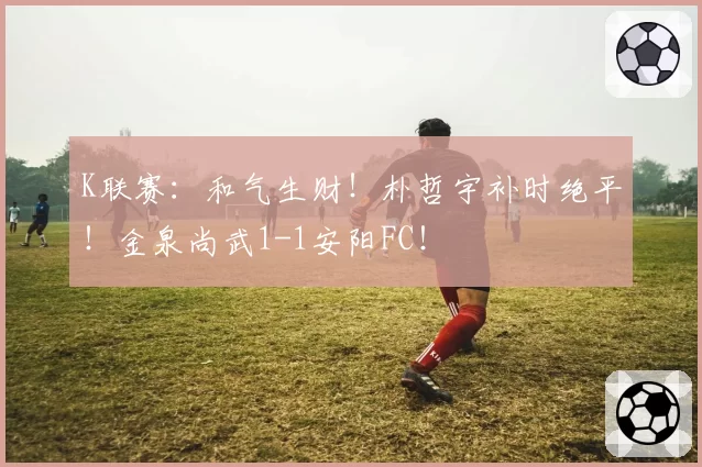 K联赛：和气生财！朴哲宇补时绝平！金泉尚武1-1安阳FC！