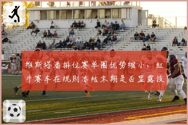 维斯塔潘排位赛单圈优势缩小，红牛赛车在规则冻结末期是否显露技术天花板？