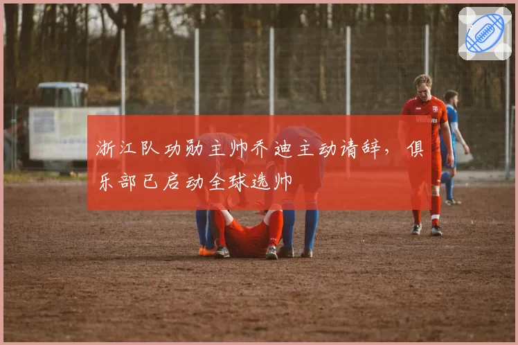 浙江队功勋主帅乔迪主动请辞,俱乐部已启动全球选帅