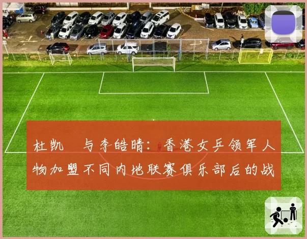 杜凯琹与李皓晴：香港女乒领军人物加盟不同内地联赛俱乐部后的战绩与适应度对比