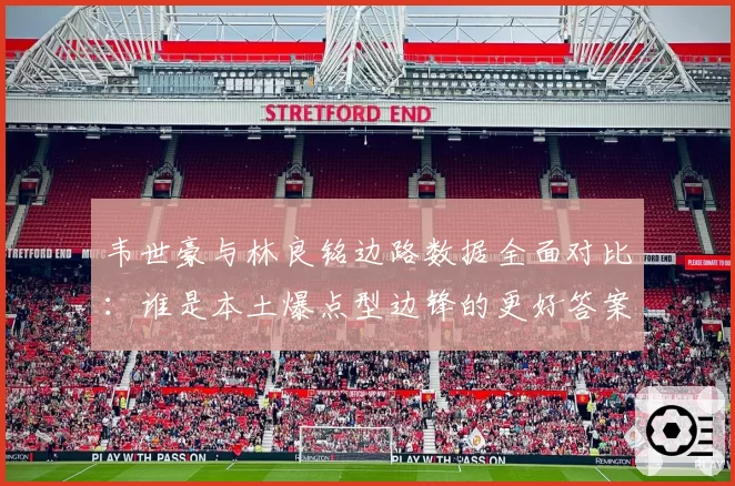 韦世豪与林良铭边路数据全面对比：谁是本土爆点型边锋的更好答案？