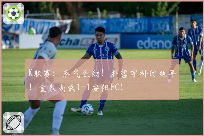 K联赛：和气生财！朴哲宇补时绝平！金泉尚武1-1安阳FC！