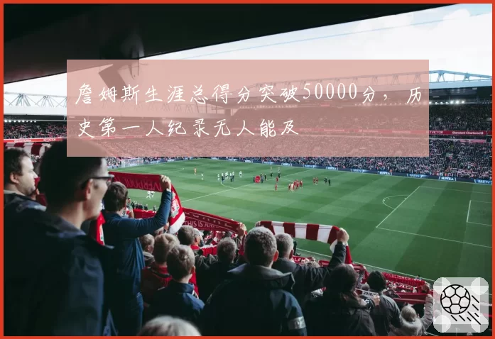 詹姆斯生涯总得分突破50000分，历史第一人纪录无人能及