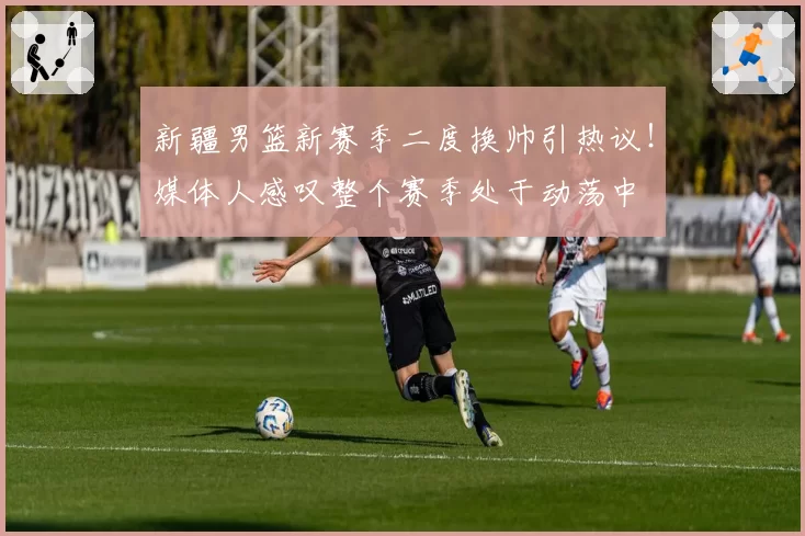 新疆男篮新赛季二度换帅引热议！媒体人感叹整个赛季处于动荡中