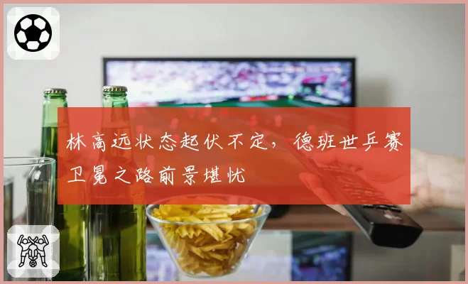 林高远状态起伏不定，德班世乒赛卫冕之路前景堪忧