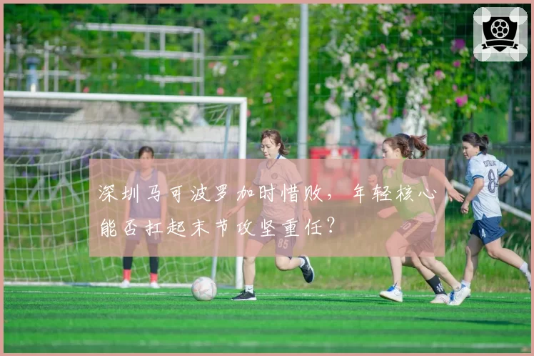 深圳马可波罗加时惜败，年轻核心能否扛起末节攻坚重任？