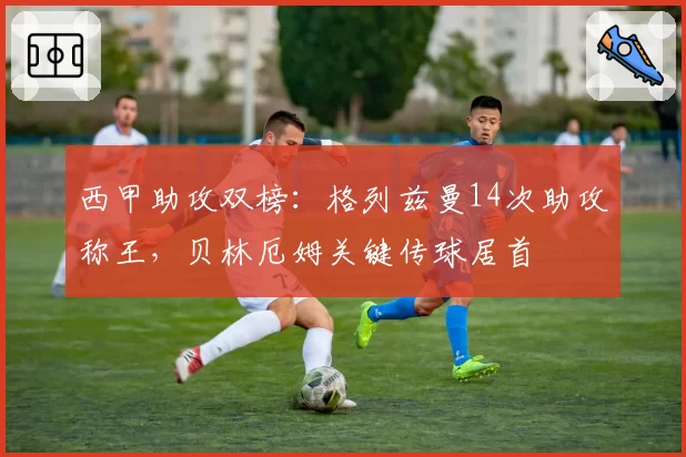 西甲助攻双榜：格列兹曼14次助攻称王，贝林厄姆关键传球居首