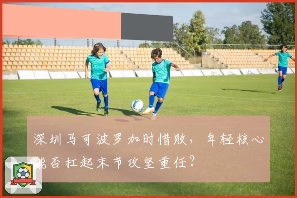 深圳马可波罗加时惜败，年轻核心能否扛起末节攻坚重任？