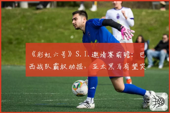 《彩虹六号》S.I.邀请赛前瞻：巴西战队霸权动摇，亚太黑马有望突围