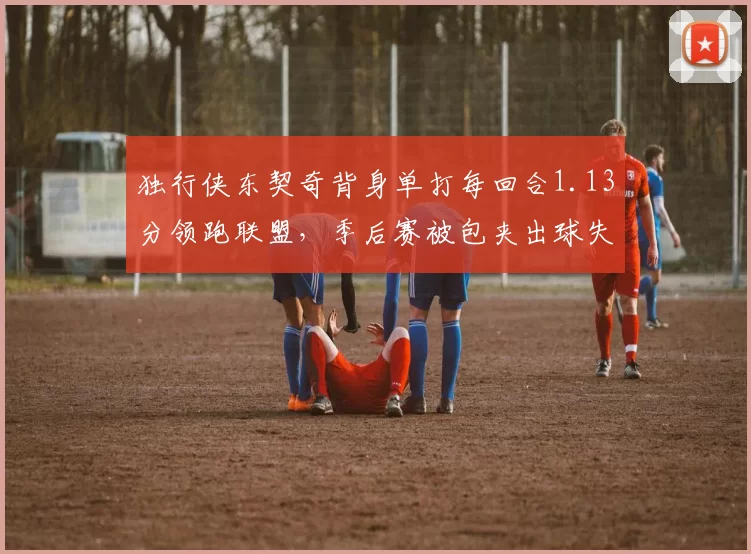 独行侠东契奇背身单打每回合1.13分领跑联盟,季后赛被包夹出球失误率何以飙升至21%?