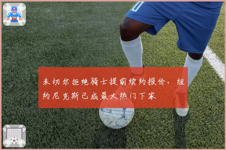 米切尔拒绝骑士提前续约报价,纽约尼克斯已成最大热门下家