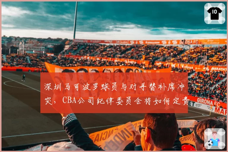 深圳马可波罗球员与对手替补席冲突,CBA公司纪律委员会将如何定责?