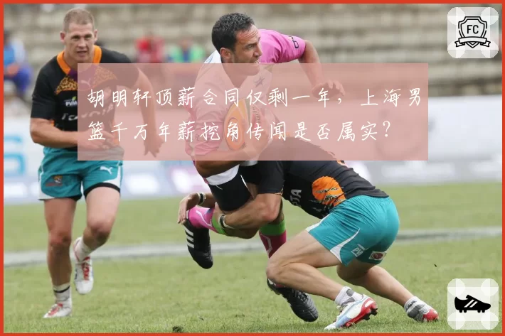 胡明轩顶薪合同仅剩一年，上海男篮千万年薪挖角传闻是否属实？