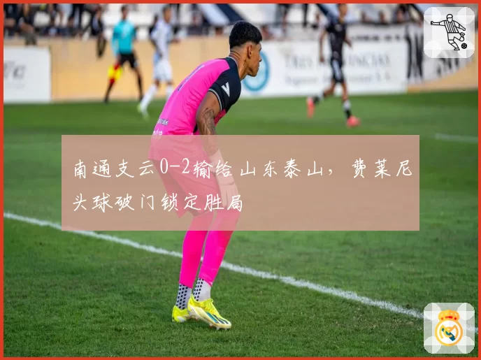 南通支云0-2输给山东泰山，费莱尼头球破门锁定胜局