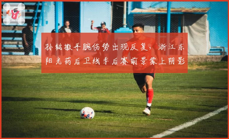 孙铭徽手腕伤势出现反复，浙江东阳光药后卫线季后赛前景蒙上阴影