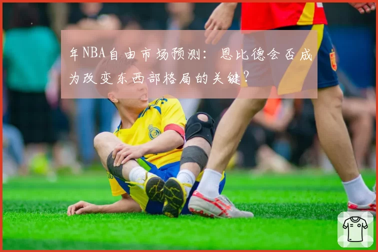 年NBA自由市场预测：恩比德会否成为改变东西部格局的关键？