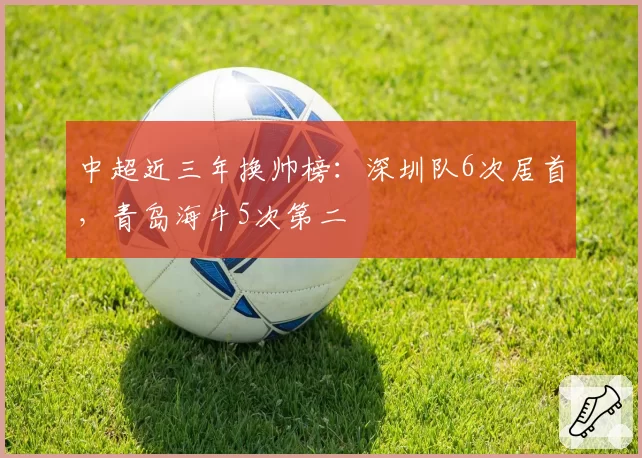 中超近三年换帅榜:深圳队6次居首,青岛海牛5次第二