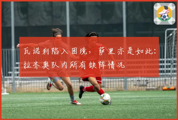 瓦诺利陷入困境,萨里亦是如此:拉齐奥队内所有缺阵情况