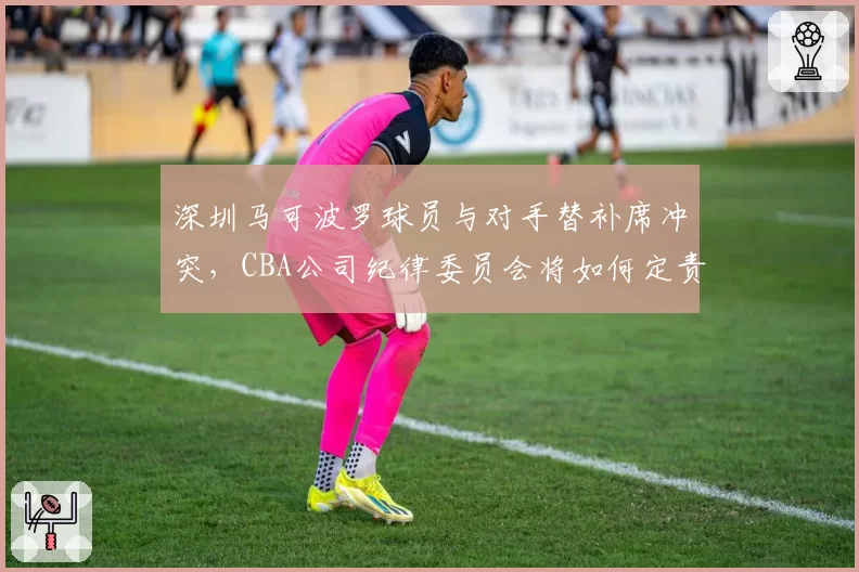 深圳马可波罗球员与对手替补席冲突,CBA公司纪律委员会将如何定责?