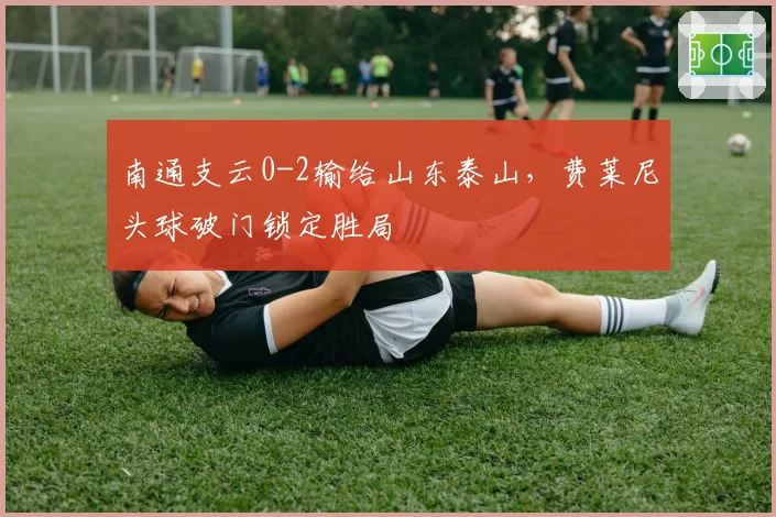 南通支云0-2输给山东泰山,费莱尼头球破门锁定胜局