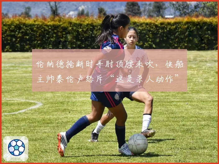 伦纳德抢断时手肘顶腰未吹,快船主帅泰伦卢怒斥“这是杀人动作”