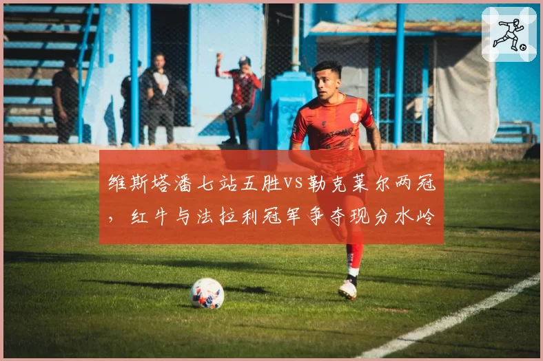 维斯塔潘七站五胜vs勒克莱尔两冠，红牛与法拉利冠军争夺现分水岭