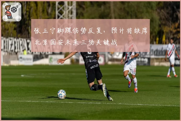 张玉宁脚踝伤势反复，预计将缺席北京国安未来三场关键战