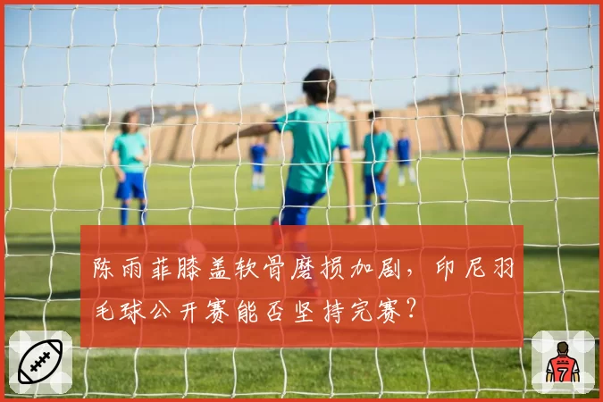 陈雨菲膝盖软骨磨损加剧,印尼羽毛球公开赛能否坚持完赛?