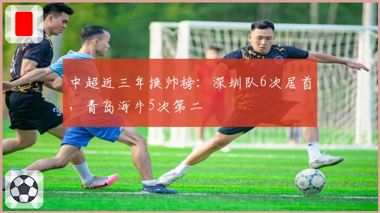 中超近三年换帅榜:深圳队6次居首,青岛海牛5次第二