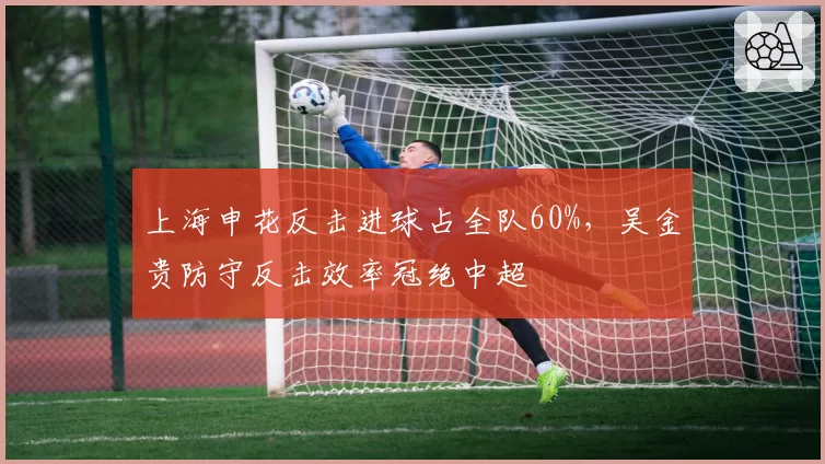 上海申花反击进球占全队60%，吴金贵防守反击效率冠绝中超