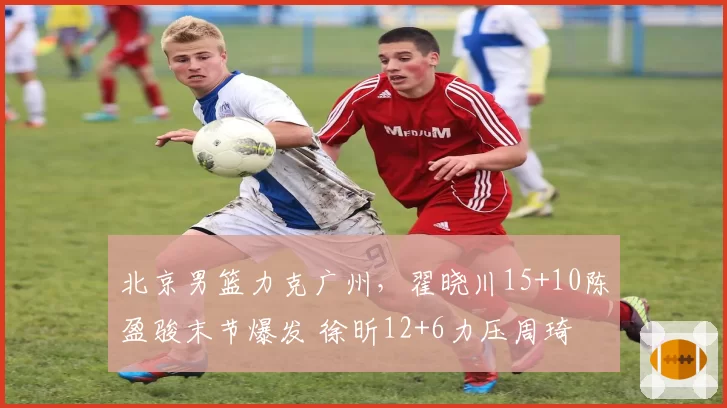 北京男篮力克广州,翟晓川15+10陈盈骏末节爆发 徐昕12+6力压周琦