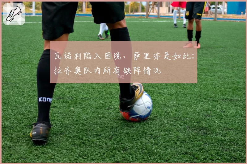 瓦诺利陷入困境,萨里亦是如此:拉齐奥队内所有缺阵情况