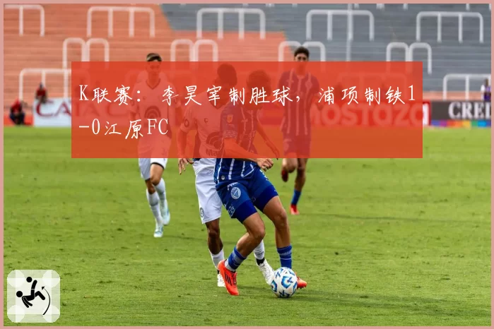 K联赛：李昊宰制胜球，浦项制铁1-0江原FC