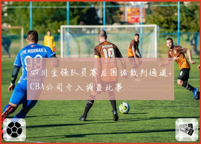 四川金强队员赛后围堵裁判通道，CBA公司介入调查此事