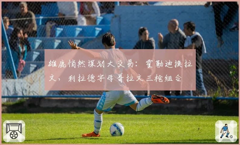 雄鹿悄然谋划大交易：霍勒迪换拉文，利拉德字母哥拉文三枪组合