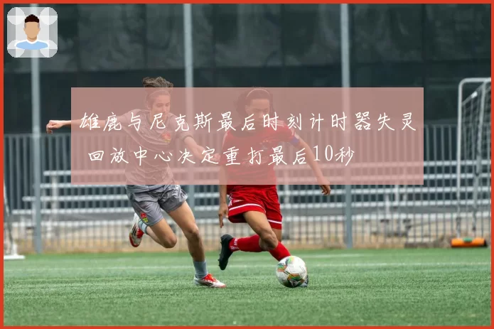 雄鹿与尼克斯最后时刻计时器失灵 回放中心决定重打最后10秒