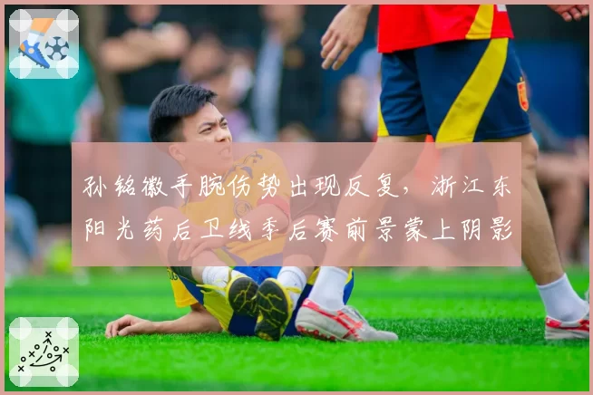 孙铭徽手腕伤势出现反复，浙江东阳光药后卫线季后赛前景蒙上阴影