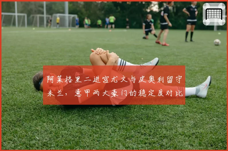 阿莱格里二进宫尤文与皮奥利留守米兰，意甲两大豪门的稳定度对比分析
